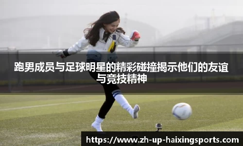 跑男成员与足球明星的精彩碰撞揭示他们的友谊与竞技精神